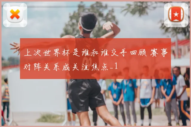 上次世界杯是谁和谁交手回顾 赛事对阵关系成关注焦点_1