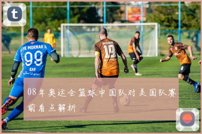 08年奥运会篮球中国队对美国队赛前看点解析