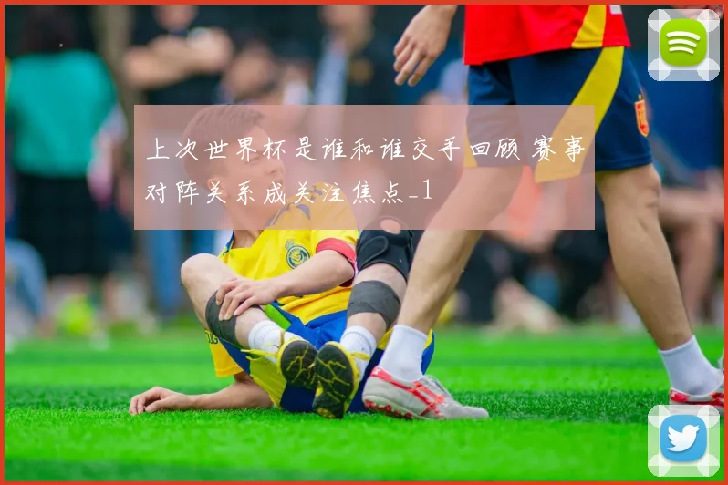上次世界杯是谁和谁交手回顾 赛事对阵关系成关注焦点_1