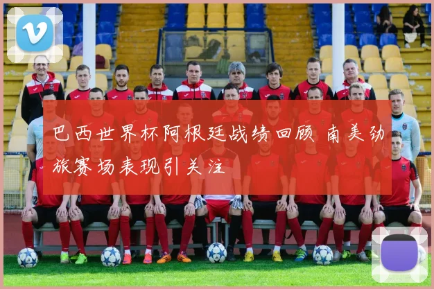 巴西世界杯阿根廷战绩回顾 南美劲旅赛场表现引关注