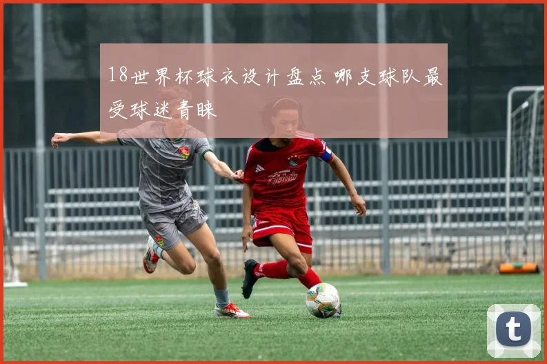 18世界杯球衣设计盘点 哪支球队最受球迷青睐