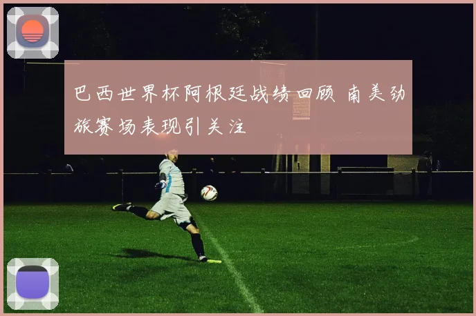 巴西世界杯阿根廷战绩回顾 南美劲旅赛场表现引关注